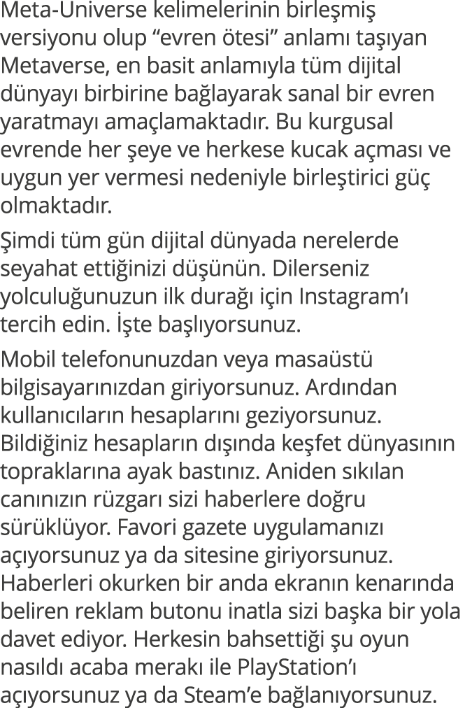 Meta-Universe kelimelerinin birleşmiş versiyonu olup  evren ötesi  anlamı taşıyan Metaverse, en basit anlamıyla tüm d   